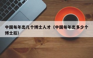 中国每年出几个博士人才（中国每年出多少个博士后）
