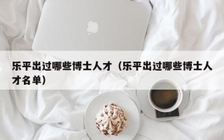 乐平出过哪些博士人才（乐平出过哪些博士人才名单）