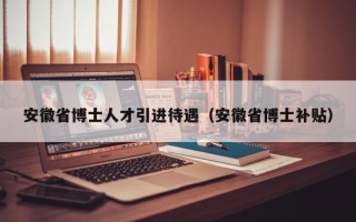 安徽省博士人才引进待遇（安徽省博士补贴）
