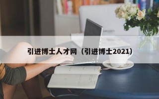 引进博士人才网（引进博士2021）
