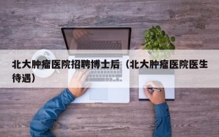 北大肿瘤医院招聘博士后（北大肿瘤医院医生待遇）
