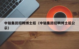 中铝集团招聘博士后（中铝集团招聘博士后公示）