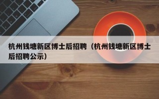 杭州钱塘新区博士后招聘（杭州钱塘新区博士后招聘公示）