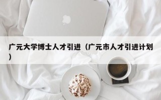 广元大学博士人才引进（广元市人才引进计划）
