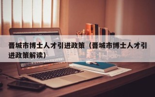 晋城市博士人才引进政策（晋城市博士人才引进政策解读）