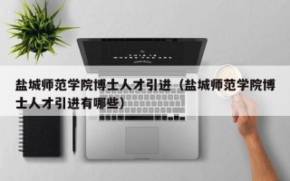 盐城师范学院博士人才引进（盐城师范学院博士人才引进有哪些）