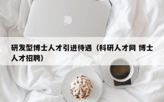 研发型博士人才引进待遇（科研人才网 博士人才招聘）