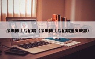 深圳博士后招聘（深圳博士后招聘重庆成都）