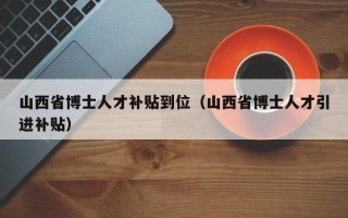 山西省博士人才补贴到位（山西省博士人才引进补贴）