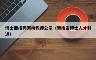 博士后招聘海南教师公示（海南省博士人才引进）