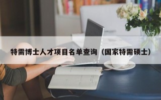 特需博士人才项目名单查询（国家特需硕士）