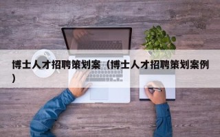 博士人才招聘策划案（博士人才招聘策划案例）