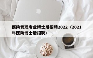 医院管理专业博士后招聘2022（2021年医院博士后招聘）