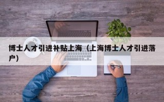 博士人才引进补贴上海（上海博士人才引进落户）