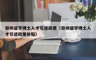 郑州留学博士人才引进政策（郑州留学博士人才引进政策补贴）