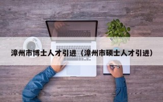 漳州市博士人才引进（漳州市硕士人才引进）