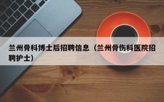 兰州骨科博士后招聘信息（兰州骨伤科医院招聘护士）