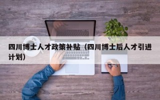 四川博士人才政策补贴（四川博士后人才引进计划）