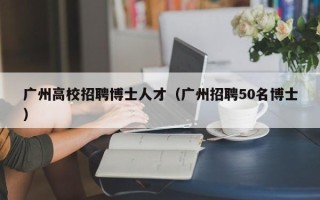 广州高校招聘博士人才（广州招聘50名博士）