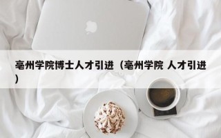 亳州学院博士人才引进（亳州学院 人才引进）