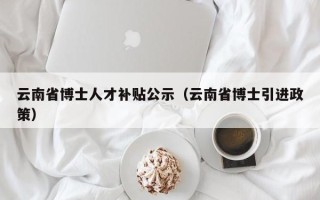 云南省博士人才补贴公示（云南省博士引进政策）