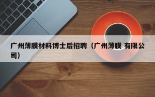 广州薄膜材料博士后招聘（广州薄膜 有限公司）