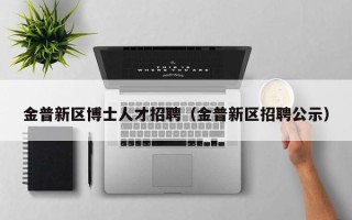 金普新区博士人才招聘（金普新区招聘公示）