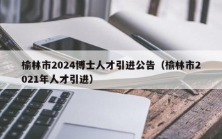 榆林市2024博士人才引进公告（榆林市2021年人才引进）