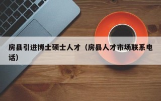 房县引进博士硕士人才（房县人才市场联系电话）