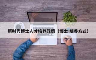 新时代博士人才培养政策（博士 培养方式）