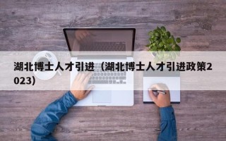 湖北博士人才引进（湖北博士人才引进政策2023）