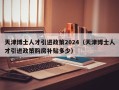 天津博士人才引进政策2024（天津博士人才引进政策购房补贴多少）