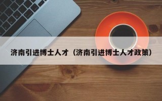 济南引进博士人才（济南引进博士人才政策）