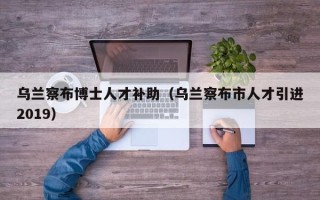 乌兰察布博士人才补助（乌兰察布市人才引进2019）