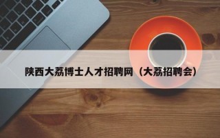陕西大荔博士人才招聘网（大荔招聘会）