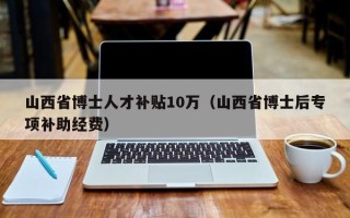 山西省博士人才补贴10万（山西省博士后专项补助经费）