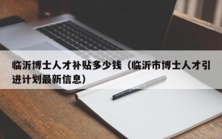 临沂博士人才补贴多少钱（临沂市博士人才引进计划最新信息）