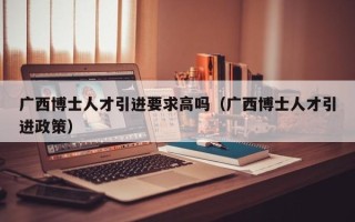 广西博士人才引进要求高吗（广西博士人才引进政策）