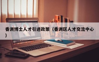 香洲博士人才引进政策（香洲区人才交流中心）