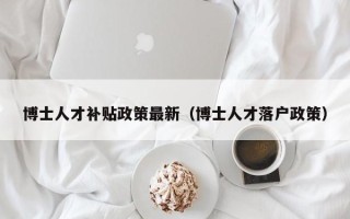 博士人才补贴政策最新（博士人才落户政策）