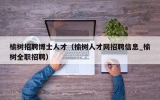 榆树招聘博士人才（榆树人才网招聘信息_榆树全职招聘）
