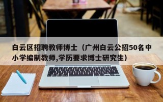 白云区招聘教师博士（广州白云公招50名中小学编制教师,学历要求博士研究生）