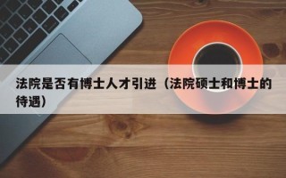 法院是否有博士人才引进（法院硕士和博士的待遇）