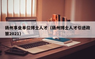 扬州事业单位博士人才（扬州博士人才引进政策2021）