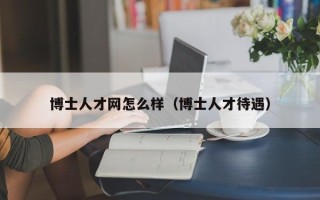 博士人才网怎么样（博士人才待遇）