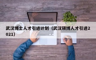武汉博士人才引进计划（武汉硕博人才引进2021）