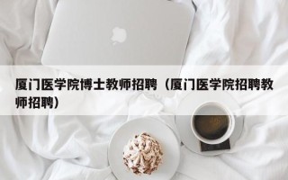 厦门医学院博士教师招聘（厦门医学院招聘教师招聘）