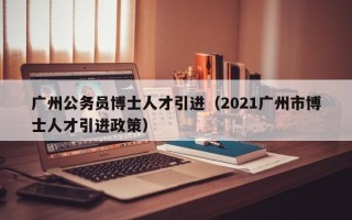 广州公务员博士人才引进（2021广州市博士人才引进政策）