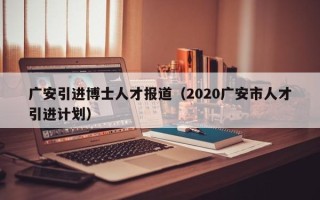 广安引进博士人才报道（2020广安市人才引进计划）