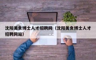 沈阳美食博士人才招聘网（沈阳美食博士人才招聘网站）